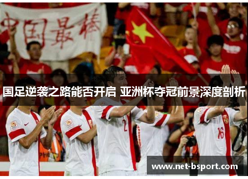 国足逆袭之路能否开启 亚洲杯夺冠前景深度剖析