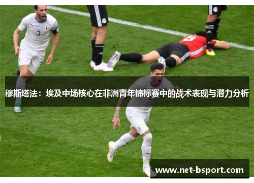 穆斯塔法：埃及中场核心在非洲青年锦标赛中的战术表现与潜力分析