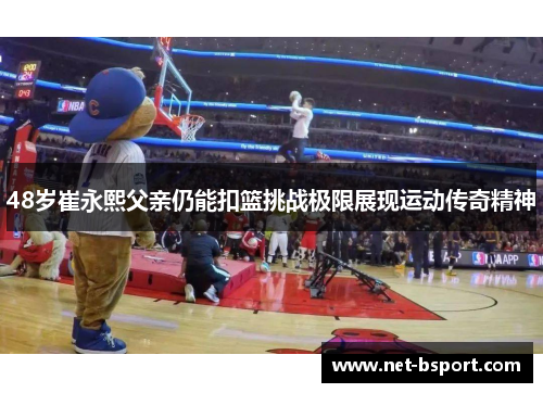 48岁崔永熙父亲仍能扣篮挑战极限展现运动传奇精神