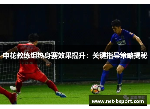 申花教练组热身赛效果提升：关键指导策略揭秘