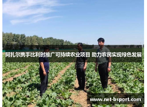 阿扎尔携手比利时推广可持续农业项目 助力农民实现绿色发展
