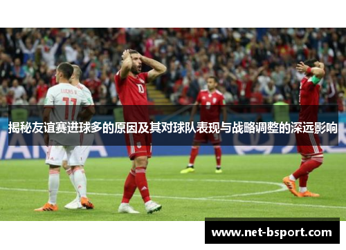 揭秘友谊赛进球多的原因及其对球队表现与战略调整的深远影响 揭秘友谊赛进球多的原因及其对球队表现与战略调整的深远影响